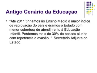 Antigo Cenário da Educação
• “Até 2011 tínhamos no Ensino Médio o maior índice 
de reprovação do país e éramos o Estado com 
menor cobertura de atendimento à Educação 
Infantil. Perdemos mais de 30% de nossos alunos 
com repetência e evasão. “  Secretário Adjunta do 
Estado.

 