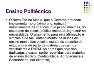 Ensino Politécnico
• O Novo Ensino Médio, que o Governo pretende
implementar no próximo ano, reduzirá
drasticamente as chances, que já são mínimas, do
estudante da escola pública estadual, ingressar na
universidade. O argumento para esta afirmação é
simples e de fácil entendimento: os alunos do
ensino médio das escolas estaduais deixarão de
estudar grande parte da matéria que cai nos
vestibulares e ENEM. As horas que hoje são
dedicadas a essas, serão revertidas para matérias
de ensino técnico (Contabilidade, Agropecuária e
Secretariado, por exemplo).

 