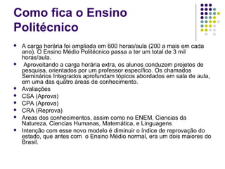 Como fica o Ensino
Politécnico











A carga horária foi ampliada em 600 horas/aula (200 a mais em cada
ano). O Ensino Médio Politécnico passa a ter um total de 3 mil
horas/aula.
Aproveitando a carga horária extra, os alunos conduzem projetos de
pesquisa, orientados por um professor específico. Os chamados
Seminários Integrados aprofundam tópicos abordados em sala de aula,
em uma das quatro áreas de conhecimento.
Avaliações
CSA (Aprova)
CPA (Aprova)
CRA (Reprova)
Areas dos conhecimentos, assim como no ENEM, Ciencias da
Natureza, Ciencias Humanas, Matemática, e Linguagens
Intenção com esse novo modelo é diminuir o índice de reprovação do
estado, que antes com o Ensino Médio normal, era um dois maiores do
Brasil.

 
