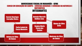 UNIVERSIDADE FEDERAL DO MARANHÃO – UFMA
CURSO EM EDUCAÇÃO DO CAMPO – CIÊNCIAS AGRARIAS E CIÊNCIAS DA NATUREZA E
MATEMÁTICA
INTEGRANTES
Cassio Henrique
Carvalho Vieira
Carla Isabel da
Costa Monteiro
Helena da Silva
de Sousa
Almirene da Silva
de Sousa
Regina Maria
Costa dos
Santos
Antonio Marcelo
Delfino Lima
Djama da Silva
Brito
 