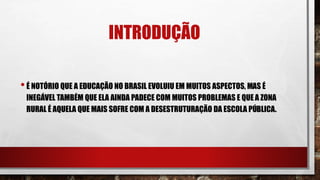 INTRODUÇÃO
•É NOTÓRIO QUE A EDUCAÇÃO NO BRASIL EVOLUIU EM MUITOS ASPECTOS, MAS É
INEGÁVEL TAMBÉM QUE ELA AINDA PADECE COM MUITOS PROBLEMAS E QUE A ZONA
RURAL É AQUELA QUE MAIS SOFRE COM A DESESTRUTURAÇÃO DA ESCOLA PÚBLICA.
 