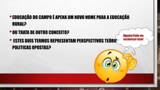 •EDUCAÇÃO DO CAMPO É APENA UM NOVO NOME PARA A EDUCAÇÃO
RURAL?
•OU TRATA DE OUTRO CONCEITO?
• ESTES DOIS TERMOS REPRESENTAM PERSPECTIVOS TEÓRICAS E
POLITICAS OPOSTAS?
Alguém Pode me
esclarecer isso!
 