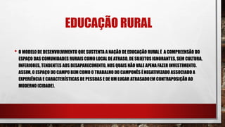 EDUCAÇÃO RURAL
• O MODELO DE DESENVOLVIMENTO QUE SUSTENTA A NAÇÃO DE EDUCAÇÃO RURAL É A COMPREENSÃO DO
ESPAÇO DAS COMUNIDADES RURAIS COMO LOCAL DE ATRASO, DE SUJEITOSIGNORANTES, SEM CULTURA,
INFERIORES, TENDENTES AOS DESAPARECIMENTO, NOS QUAIS NÃO VALE APENA FAZER INVESTIMENTO.
ASSIM, O ESPAÇO DO CAMPO BEM COMO O TRABALHO DO CAMPONÊS ÉNEGATIVIZADO ASSOCIADO A
EXPERIÊNCIA E CARACTERÍSTICAS DE PESSOAS E DE UM LUGAR ATRASADOEM CONTRAPOSIÇÃO AO
MODERNO (CIDADE).
 
