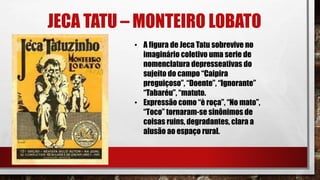 JECA TATU – MONTEIRO LOBATO
• A figura de Jeca Tatu sobrevive no
imaginário coletivo uma serie de
nomenclatura depresseativas do
sujeito do campo “Caipira
preguiçoso”, “Doente”, “Ignorante”
“Tabaréu”, “matuto.
• Expressão como “è roça”, “No mato”,
“Toco” tornaram-se sinônimos de
coisas ruins, degradantes, clara a
alusão ao espaço rural.
 