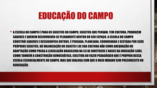 EDUCAÇÃO DO CAMPO
• A ESCOLA DO CAMPO É PARA OS SUJEITOS DO CAMPO, SUJEITOS QUE PENSAM, TEM CULTURA, PRODUZEM
SABERES E QUEREM DESENVOLVER-SE PLENAMENTE DENTRO DO SEU ESPAÇO. A ESCOLA DO CAMPO
CONSTRÓI SABERES E RESSIGNIFICA OUTROS, É PENSADA, PLANEJADA, COORDENADA E GESTADA POR SEUS
PRÓPRIOS SUJEITOS, HÁ VALORIZAÇÃO DO SUJEITO E DE SUA CULTURA NÃO COMO ADEQUAÇÃO OU
ADAPTAÇÃO COMO PREGA A LEGISLAÇÃO BRASILEIRA NA LEI DE DIRETRIZES E BASES DA EDUCAÇÃO (LDB),
COMO TAMBÉM A CONSTRUÇÃO DEMOCRÁTICA, COLETIVA DO FAZER PEDAGÓGICO QUE É PRÓPRIO DESSA
ESCOLA ESSENCIALMENTE DO CAMPO, MAS QUE DIALOGA COM QUE O MEIO URBANO SEM PRECONCEITO OU
RENEGAÇÃO.
 