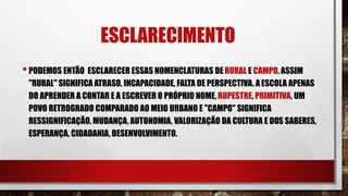 ESCLARECIMENTO
•PODEMOS ENTÃO ESCLARECER ESSAS NOMENCLATURAS DE RURAL E CAMPO, ASSIM
"RURAL" SIGNIFICA ATRASO, INCAPACIDADE, FALTA DE PERSPECTIVA. AESCOLA APENAS
DO APRENDER A CONTAR E A ESCREVER O PRÓPRIO NOME, RUPESTRE, PRIMITIVA, UM
POVO RETROGRADO COMPARADO AO MEIO URBANO E "CAMPO" SIGNIFICA
RESSIGNIFICAÇÃO, MUDANÇA, AUTONOMIA, VALORIZAÇÃO DA CULTURA E DOS SABERES,
ESPERANÇA, CIDADANIA, DESENVOLVIMENTO.
 