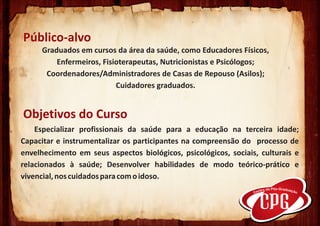 Público-alvo
     Graduados em cursos da área da saúde, como Educadores Físicos,
         Enfermeiros, Fisioterapeutas, Nutricionistas e Psicólogos;
      Coordenadores/Administradores de Casas de Repouso (Asilos);
                          Cuidadores graduados.


Objetivos do Curso
    Especializar profissionais da saúde para a educação na terceira idade;
Capacitar e instrumentalizar os participantes na compreensão do processo de
envelhecimento em seus aspectos biológicos, psicológicos, sociais, culturais e
relacionados à saúde; Desenvolver habilidades de modo teórico-prático e
vivencial, nos cuidados para com o idoso.
      .
 