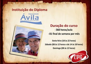 Instituição do Diploma



                          Duração do curso
                                · 360 horas/aula
                         · 01 final de semana por mês

                            Sexta-feira (18 às 22 horas)
                    Sábado (08 às 12 horas e de 14 às 18 horas)
                             Domingo (08 às 12 horas)
 