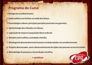 Programa do Curso
1 Biologia do envelhecimento.

2 Saúde pública com ênfase na saúde dos idosos.

3 Parasitologia e idosos: principais parasitas presentes nos gerontes.

4 Epidemiologia das infecções em idosos.

5 Legislação de amparo à população idosa no Brasil.

6 Relações entre velhice, sociedade e família.

7 Psicologia do desenvolvimento humano na idade adulta e no envelhecimento.

8 Projetos direcionados para o desenvolvimento de ações com pessoas na terceira idade.

9 Metodologia de pesquisa e de produção científica.

                             > continua
 