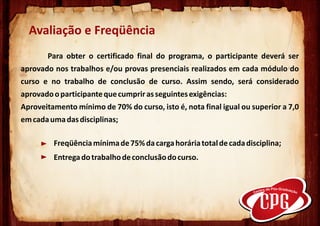 Avaliação e Freqüência
         Para obter o certificado final do programa, o participante deverá ser
aprovado nos trabalhos e/ou provas presenciais realizados em cada módulo do
curso e no trabalho de conclusão de curso. Assim sendo, será considerado
aprovado o participante que cumprir as seguintes exigências:
Aproveitamento mínimo de 70% do curso, isto é, nota final igual ou superior a 7,0
em cada uma das disciplinas;
     .
          Freqüência mínima de 75% da carga horária total de cada disciplina;
          Entrega do trabalho de conclusão do curso.
                .
 