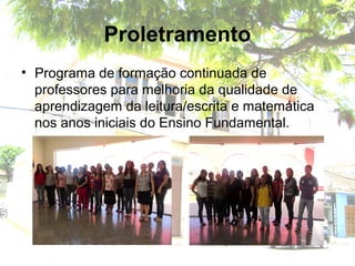 Proletramento
• Programa de formação continuada de
professores para melhoria da qualidade de
aprendizagem da leitura/escrita e matemática
nos anos iniciais do Ensino Fundamental.
 