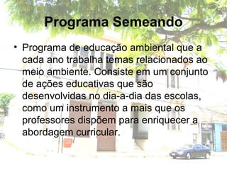 Programa Semeando
• Programa de educação ambiental que a
cada ano trabalha temas relacionados ao
meio ambiente. Consiste em um conjunto
de ações educativas que são
desenvolvidas no dia-a-dia das escolas,
como um instrumento a mais que os
professores dispõem para enriquecer a
abordagem curricular.
 