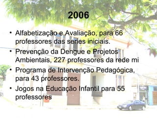 2006
• Alfabetização e Avaliação, para 66
professores das series iniciais.
• Prevenção da Dengue e Projetos
Ambientais, 227 professores da rede mi
• Programa de Intervenção Pedagógica,
para 43 professores.
• Jogos na Educação Infantil para 55
professores
 