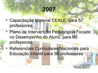 2007
• Capacitação Material CEALE, para 57
professores.
• Plano de Intervenção Pedagógica Focado
no Desempenho do Aluno, para 60
professores.
• Referenciais Curriculares Nacionais para
Educação Infantil para 56 professores
 