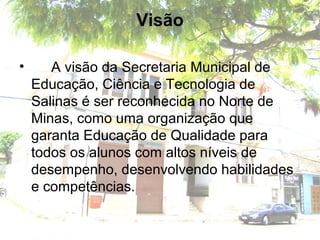 Visão
• A visão da Secretaria Municipal de
Educação, Ciência e Tecnologia de
Salinas é ser reconhecida no Norte de
Minas, como uma organização que
garanta Educação de Qualidade para
todos os alunos com altos níveis de
desempenho, desenvolvendo habilidades
e competências.
 