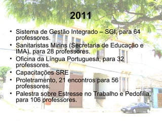2011
• Sistema de Gestão Integrado – SGI, para 64
professores.
• Sanitaristas Mirins (Secretaria de Educação e
IMA), para 28 professores.
• Oficina da Língua Portuguesa, para 32
professores.
• Capacitações SRE
• Proletramento, 21 encontros para 56
professores.
• Palestra sobre Estresse no Trabalho e Pedofilia,
para 106 professores.
 