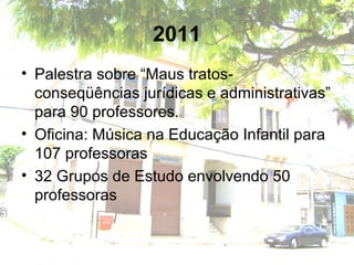 2011
• Palestra sobre “Maus tratos-
conseqüências jurídicas e administrativas”
para 90 professores.
• Oficina: Música na Educação Infantil para
107 professoras
• 32 Grupos de Estudo envolvendo 50
professoras
 