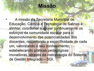 Missão
• A missão da Secretaria Municipal de
Educação, Ciência e Tecnologia de Salinas é
alinhar, coordenar e apoiar continuamente os
esforços da comunidade escolar para o
desenvolvimento das potencialidades dos
discentes, respeitando a especificidade de cada
um, valorizando o seu conhecimento,
estabelecendo práticas pedagógicas
inovadoras, através da metodologia do Sistema
de Gestão Integrado – SGI.
 