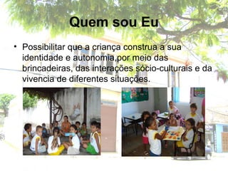 Quem sou Eu
• Possibilitar que a criança construa a sua
identidade e autonomia,por meio das
brincadeiras, das interações sócio-culturais e da
vivencia de diferentes situações.
 