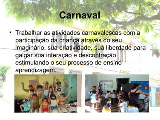 Carnaval
• Trabalhar as atividades carnavalescas com a
participação da criança através do seu
imaginário, sua criatividade, sua liberdade para
galgar sua interação e descontração
estimulando o seu processo de ensino
aprendizagem.
 