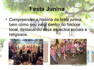 Festa Junina
• Compreender a história da festa junina,
bem como seu valor dentro do folclore
local, destacando seus aspectos sociais e
religiosos.
 