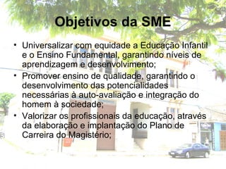 Objetivos da SME
• Universalizar com equidade a Educação Infantil
e o Ensino Fundamental, garantindo níveis de
aprendizagem e desenvolvimento;
• Promover ensino de qualidade, garantindo o
desenvolvimento das potencialidades
necessárias à auto-avaliação e integração do
homem à sociedade;
• Valorizar os profissionais da educação, através
da elaboração e implantação do Plano de
Carreira do Magistério;
 