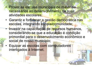 • Prover as escolas municipais de materiais
necessários ao desenvolvimento de suas
atividades escolares;
• Garantir e fortalecer a gestão democrática nas
escolas, integrando escola/comunidade;
• Investir na capacitação de recursos humanos,
considerando-se que a educação é condição
primordial para o desenvolvimento econômico e
social de nosso município;
• Equipar as escolas com computadores
interligados à Internet.
 