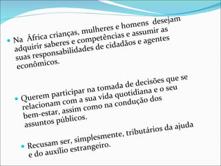 Na  África crianças, mulheres e homens  desejam adquirir saberes e competências e assumir as suas responsabilidades de cidadãos e agentes econômicos.  Querem participar na tomada de decisões que se relacionam com a sua vida quotidiana e o seu bem-estar, assim como na condução dos assuntos públicos. Recusam ser, simplesmente, tributários da ajuda e do auxílio estrangeiro. 
