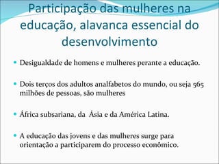 Participação das mulheres na educação, alavanca essencial do desenvolvimento Desigualdade de homens e mulheres perante a educação. Dois terços dos adultos analfabetos do mundo, ou seja 565 milhões de pessoas, são mulheres África subsariana, da  Ásia e da América Latina. A educação das jovens e das mulheres surge para orientação a participarem do processo econômico. 