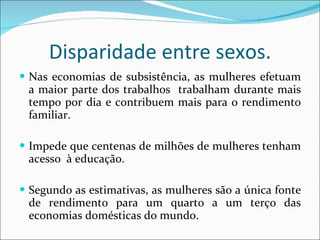 Disparidade entre sexos. Nas economias de subsistência, as mulheres efetuam a maior parte dos trabalhos  trabalham durante mais tempo por dia e contribuem mais para o rendimento familiar.  Impede que centenas de milhões de mulheres tenham acesso  à educação. Segundo as estimativas, as mulheres são a única fonte de rendimento para um quarto a um terço das economias domésticas do mundo. 