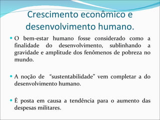 Crescimento econômico e desenvolvimento humano. O bem-estar humano fosse considerado como a finalidade do desenvolvimento, sublinhando a gravidade e amplitude dos fenômenos de pobreza no mundo. A noção de  “sustentabilidade” vem completar a do desenvolvimento humano. É posta em causa a tendência para o aumento das despesas militares. 