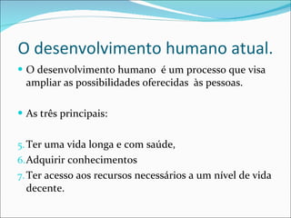 O desenvolvimento humano atual. O desenvolvimento humano  é um processo que visa ampliar as possibilidades oferecidas  às pessoas.  As três principais: Ter uma vida longa e com saúde, Adquirir conhecimentos  Ter acesso aos recursos necessários a um nível de vida decente. 