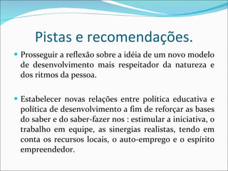 Pistas e recomendações. Prosseguir a reflexão sobre a idéia de um novo modelo de desenvolvimento mais respeitador da natureza e dos ritmos da pessoa. Estabelecer novas relações entre política educativa e política de desenvolvimento a fim de reforçar as bases do saber e do saber-fazer nos : estimular a iniciativa, o trabalho em equipe, as sinergias realistas, tendo em conta os recursos locais, o auto-emprego e o espírito empreendedor. 
