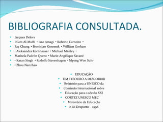 BIBLIOGRAFIA CONSULTADA. Jacques Delors In’am Al-Mufti  • Isao Amagi  • Roberto Carneiro  • Fay Chung  • Bronislaw Geremek  • William Gorham •  Aleksandra Kornhauser  • Michael Manley  • Marisela Padrón Quero  • Marie-Angélique Savané •  Karan Singh  • Rodolfo Stavenhagen  • Myong Won Suhr •  Zhou Nanzhao EDUCAÇÃO UM TESOURO A DESCOBRIR Relatório para a UNESCO da Comissão Internacional sobre Educação para o século XXI CORTEZ UNESCO MEC  Ministério da Educação e do Desporto  - 1996 