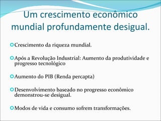 Um crescimento econômico mundial profundamente desigual. Crescimento da riqueza mundial. Após a Revolução Industrial: Aumento da produtividade e progresso tecnológico Aumento do PIB (Renda percapta) Desenvolvimento baseado no progresso econômico demonstrou-se desigual. Modos de vida e consumo sofrem transformações. 
