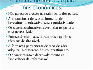 A procura de educação para fins econômicos. Não parou de crescer na maior parte dos países. A importância do capital humano, do investimento educativo para a produtividade. Os sistemas educativos devem dar resposta a esta necessidade. Formando cientistas, inovadores e quadros técnicos de alto nível.  A formação permanente de mão-de-obra adquire,  a dimensão de um investimento. O aparecimento e desenvolvimento de “sociedades da informação”. 