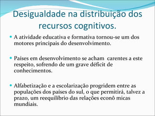 Desigualdade na distribuição dos recursos cognitivos. A atividade educativa e formativa tornou-se um dos motores principais do desenvolvimento.  Países em desenvolvimento se acham  carentes a este respeito, sofrendo de um grave déficit de conhecimentos.  Alfabetização e a escolarização progridem entre as populações dos países do sul, o que permitirá, talvez a prazo, um reequilíbrio das relações econô micas mundiais.  