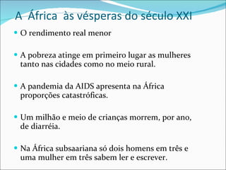 A  África  às vésperas do século XXI O rendimento real menor A pobreza atinge em primeiro lugar as mulheres tanto nas cidades como no meio rural. A pandemia da AIDS apresenta na África proporções catastróficas. Um milhão e meio de crianças morrem, por ano, de diarréia. Na África subsaariana só dois homens em três e uma mulher em três sabem ler e escrever. 