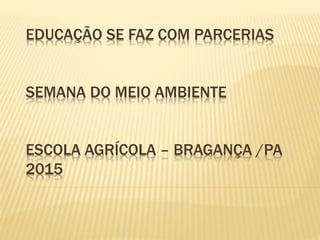 EDUCAÇÃO SE FAZ COM PARCERIAS
SEMANA DO MEIO AMBIENTE
ESCOLA AGRÍCOLA – BRAGANÇA /PA
2015
 