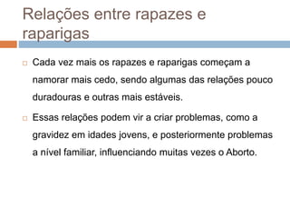 Relações entre rapazes e
raparigas
 Cada vez mais os rapazes e raparigas começam a
namorar mais cedo, sendo algumas das relações pouco
duradouras e outras mais estáveis.
 Essas relações podem vir a criar problemas, como a
gravidez em idades jovens, e posteriormente problemas
a nível familiar, influenciando muitas vezes o Aborto.
 