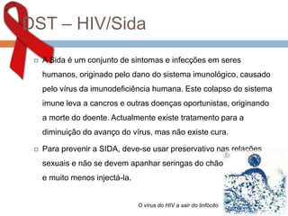 DST – HIV/Sida
 A Sida é um conjunto de sintomas e infecções em seres
humanos, originado pelo dano do sistema imunológico, causado
pelo vírus da imunodeficiência humana. Este colapso do sistema
imune leva a cancros e outras doenças oportunistas, originando
a morte do doente. Actualmente existe tratamento para a
diminuição do avanço do vírus, mas não existe cura.
 Para prevenir a SIDA, deve-se usar preservativo nas relações
sexuais e não se devem apanhar seringas do chão
e muito menos injectá-la.
O vírus do HIV a sair do linfócito
 