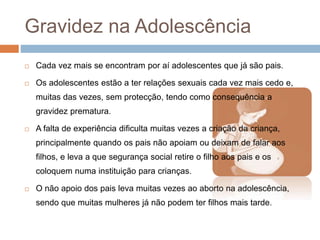 Gravidez na Adolescência
 Cada vez mais se encontram por aí adolescentes que já são pais.
 Os adolescentes estão a ter relações sexuais cada vez mais cedo e,
muitas das vezes, sem protecção, tendo como consequência a
gravidez prematura.
 A falta de experiência dificulta muitas vezes a criação da criança,
principalmente quando os pais não apoiam ou deixam de falar aos
filhos, e leva a que segurança social retire o filho aos pais e os
coloquem numa instituição para crianças.
 O não apoio dos pais leva muitas vezes ao aborto na adolescência,
sendo que muitas mulheres já não podem ter filhos mais tarde.
 