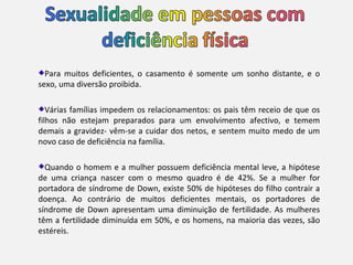 Para muitos deficientes, o casamento é somente um sonho distante, e o
sexo, uma diversão proibida.

   Várias famílias impedem os relacionamentos: os pais têm receio de que os
filhos não estejam preparados para um envolvimento afectivo, e temem
demais a gravidez- vêm-se a cuidar dos netos, e sentem muito medo de um
novo caso de deficiência na família.

  Quando o homem e a mulher possuem deficiência mental leve, a hipótese
de uma criança nascer com o mesmo quadro é de 42%. Se a mulher for
portadora de síndrome de Down, existe 50% de hipóteses do filho contrair a
doença. Ao contrário de muitos deficientes mentais, os portadores de
síndrome de Down apresentam uma diminuição de fertilidade. As mulheres
têm a fertilidade diminuída em 50%, e os homens, na maioria das vezes, são
estéreis.
 
