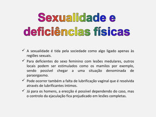  A sexualidade é tida pela sociedade como algo ligado apenas às
  regiões sexuais.
 Para deficientes do sexo feminino com lesões medulares, outros
  locais podem ser estimulados como os mamilos por exemplo,
  sendo possível chegar a uma situação denominada de
  paraorgasmo.
 Pode ocorrer também a falta de lubrificação vaginal que é resolvida
  através de lubrificantes íntimos.
 Já para os homens, a erecção é possível dependendo do caso, mas
  o controlo da ejaculação fica prejudicado em lesões completas.
 