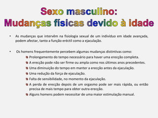 •   As mudanças que intervêm na fisiologia sexual de um indivíduo em idade avançada,
    podem afectar, tanto a função eréctil como a ejaculação.

•   Os homens frequentemente percebem algumas mudanças distintivas como:
           Prolongamento do tempo necessário para haver uma erecção completa.
           A erecção pode não ser firme ou ampla como nos últimos anos precedentes.
           Uma diminuição do tempo em manter a erecção antes da ejaculação.
           Uma redução da força de ejaculação.
           Falta de sensibilidade, no momento da ejaculação.
           A perda de erecção depois de um orgasmo pode ser mais rápida, ou então
           precisa de mais tempo para obter outra erecção.
           Alguns homens podem necessitar de uma maior estimulação manual.
 