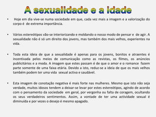 •

Hoje em dia vive-se numa sociedade em que, cada vez mais a imagem e a valorização do
corpo é de extrema importância.

•

Vários estereótipos vão-se interiorizando e moldando o nosso modo de pensar e de agir. A
sexualidade não é só um direito dos jovens, mas também dos mais velhos, experientes na
vida.

•

Toda esta ideia de que a sexualidade é apenas para os jovens, bonitos e atraentes é
incentivada pelos meios de comunicação como as revistas, os filmes, os anúncios
publicitários e a moda. A imagem que estes passam é de que o amor e o romance fazem
parte somente de uma faixa etária. Devido a isto, reduz-se a ideia de que os mais velhos
também podem ter uma vida sexual activa e saudável.

•

Esta imagem de conotação negativa é mais forte nas mulheres. Mesmo que isto não seja
verdade, muitos idosos tendem a deixar-se levar por estes estereótipos, agindo de acordo
com o pensamento da sociedade em geral, por vergonha ou falta de coragem, ocultando
os seus verdadeiros sentimentos. Assim, a vontade de ter uma actividade sexual é
diminuída e por vezes o desejo é mesmo apagado.

 