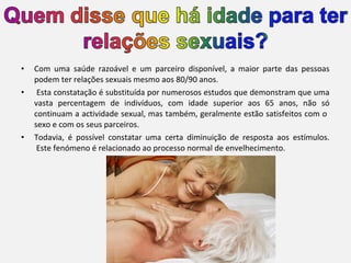 •
•

•

Com uma saúde razoável e um parceiro disponível, a maior parte das pessoas
podem ter relações sexuais mesmo aos 80/90 anos.
Esta constatação é substituída por numerosos estudos que demonstram que uma
vasta percentagem de indivíduos, com idade superior aos 65 anos, não só
continuam a actividade sexual, mas também, geralmente estão satisfeitos com o
sexo e com os seus parceiros.
Todavia, é possível constatar uma certa diminuição de resposta aos estímulos.
Este fenómeno é relacionado ao processo normal de envelhecimento.

 