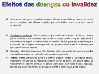 Embora as doenças e a invalidez possam afectar a sexualidade, mesmo nas mais
sérias condições, não devem impedir que o indivíduo tenha uma vida sexual
satisfatória:

Problemas cardíacos: Muitas pessoas que sofreram ataques cardíacos, temem
que o facto de haver relações sexuais possa causar outros ataques. Esse risco é
muito baixo, se seguir as orientações do médico. Muita gente pode recomeçar a
actividade sexual depois de um período de tempo variável entre 12 e 16 semanas
após ter sofrido um ataque.
Diabetes: Muitos homens que têm diabetes não têm problemas, mas é uma das
poucas doenças que na realidade pode causar impotência.
Artrite: Dores articulares devido à artrite, podem limitar a actividade sexual.
Tratamentos cirúrgicos ou medicinais podem aliviar as dores. Em alguns casos, os
medicamentos podem diminuir o desejo pelo sexo. Exercícios físicos, repouso,
banhos quentes e mudanças de posição durante o acto sexual, pode ajudar.

 