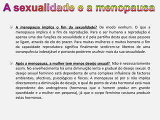 A menopausa implica o fim da sexualidade? De modo nenhum. O que a
menopausa implica é o fim da reprodução. Para o ser humano a reprodução é
apenas uma das funções da sexualidade e é pela partilha desta que duas pessoas
se ligam, através do elo do prazer. Para muitas mulheres e muitos homens o fim
da capacidade reprodutora significa finalmente sentirem-se libertos de uma
consequência indesejável e portanto poderem usufruir mais da sua sexualidade.
Após a menopausa, a mulher tem menos desejo sexual? Não é necessariamente
assim. No envelhecimento há uma diminuição lenta e gradual do desejo sexual. O
desejo sexual feminino está dependente de uma complexa influência de factores
ambientais, afectivos, psicológicos e físicos. A menopausa só por si não implica
directamente a diminuição do desejo, o qual do ponto de vista hormonal está mais
dependente dos androgéneos (hormonas que o homem produz em grande
quantidade e a mulher em pequena), já que o corpo feminino costuma produzir
estas hormonas.

 