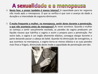 Nesta fase, o prazer também é menos intenso? A capacidade para ter orgasmo
não muda após a menopausa. O que se verifica é que com o avanço da idade a
duração e a intensidade do orgasmo diminuem.
É muito frequente a mulher, na menopausa, sentir dores durante a penetração,
o que não acontecia antes da menopausa? Às vezes acontece. Quando a mulher
se começa a sentir sexualmente excitada, as paredes da vagina produzem um
líquido viscoso que lubrifica a vagina e assim a prepara para a penetração. Por
outro lado, a vagina é um órgão altamente elástico, consegue alargar durante o
parto deixando passar a cabeça do bebé. Quando há diminuição de estrogénios, o
que acontece na menopausa, a vagina torna-se menos elástica e as suas paredes
mais finas e frágeis, diminuindo deste modo a capacidade de penetração sem dor.

 